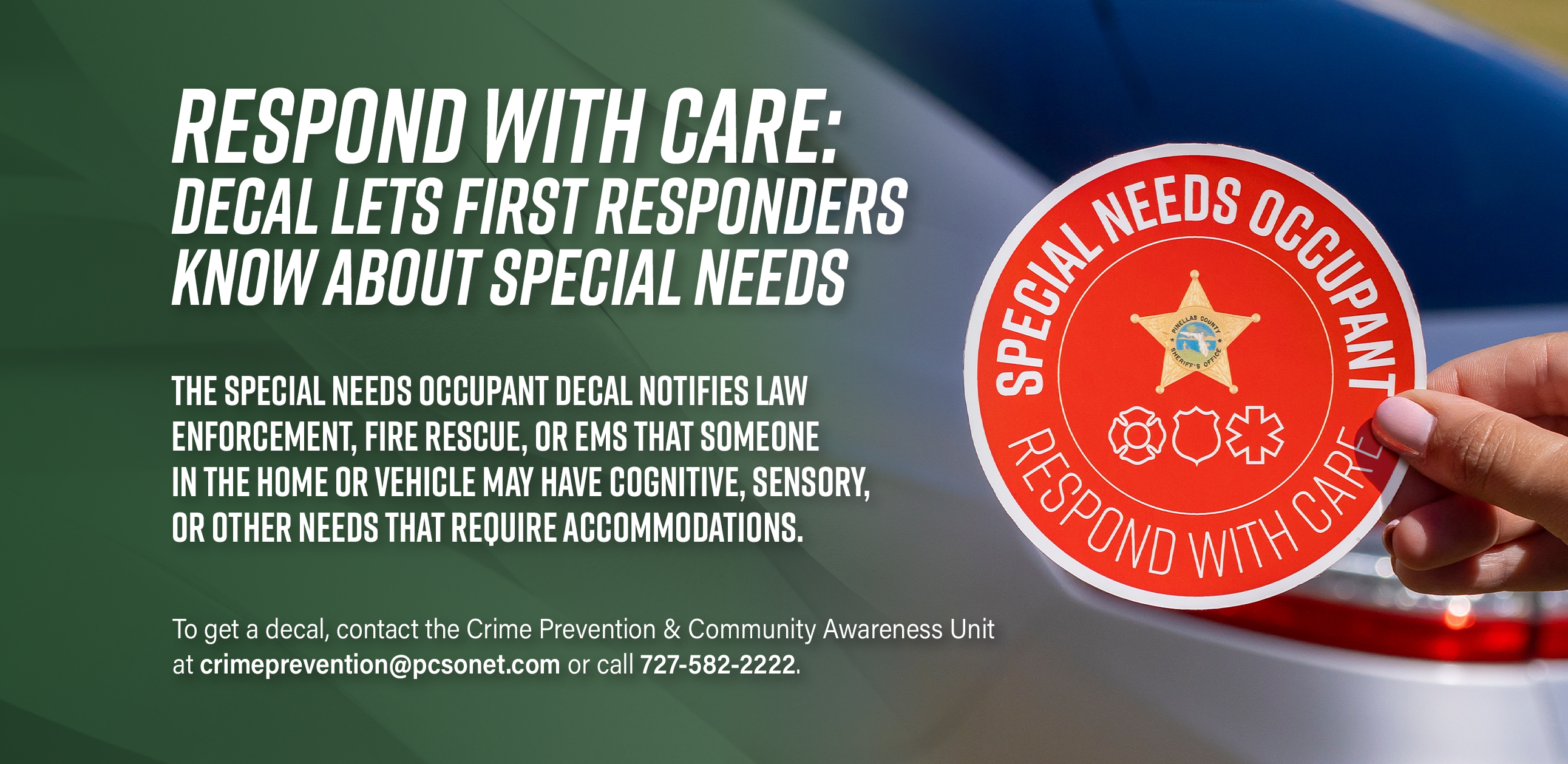 Respond with care: decal lets first responders know about special needs. The special needs occupant decal notifies law enforcement, fire rescue, or EMS that someone in the home or vehicle may have cognitive , sensory, or other needs that require accommodations. To get a decal, contact the Crime Prevention and Community awareness unit at crimeprevention@pcsonet.com or call 7275822222