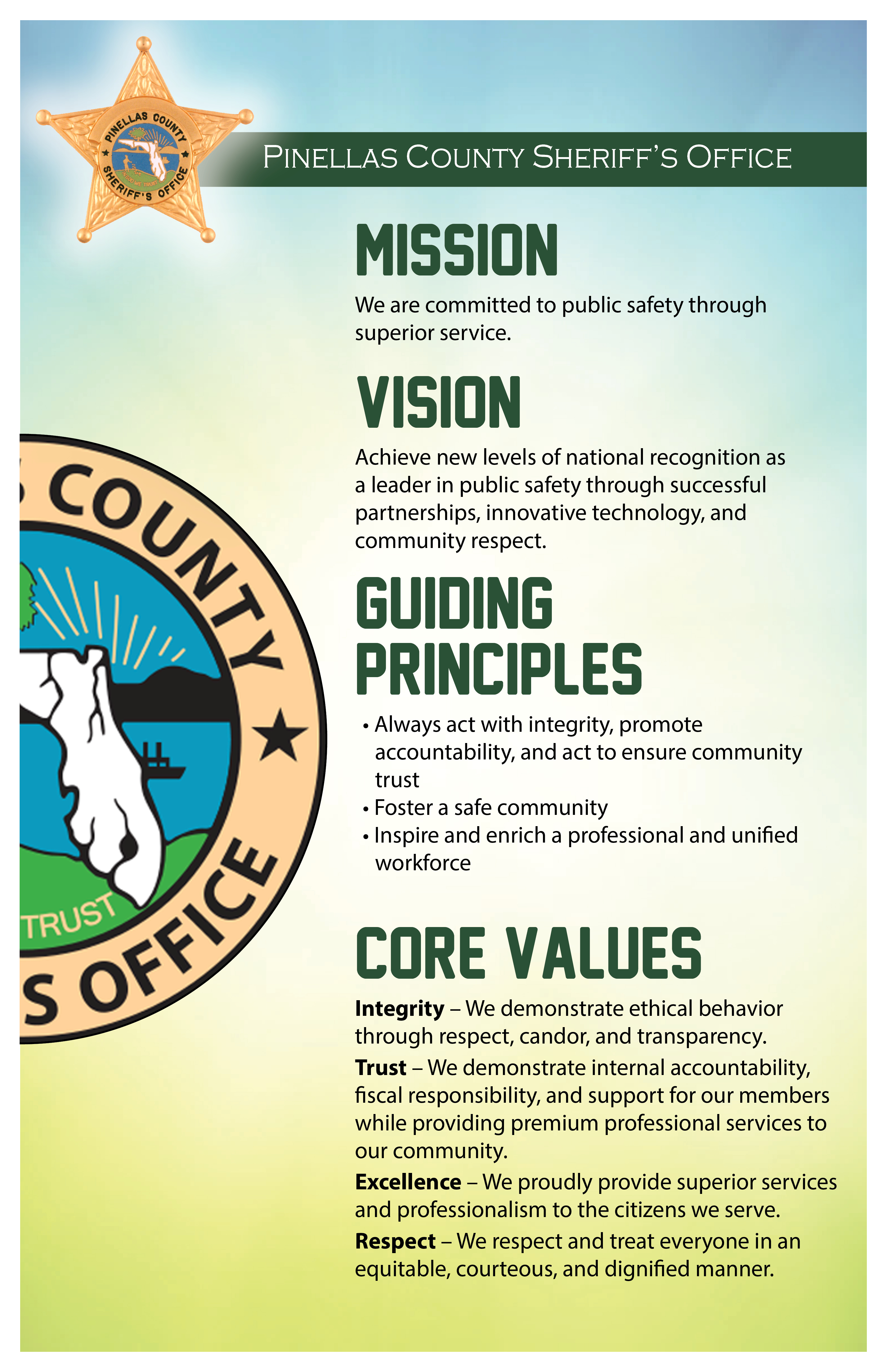 MISSION  We are committed to public safety through superior service.    VISION Achieve new levels of national recognition as a leader in public safety through successful partnerships, innovative technology, and community respect. Guiding  Principles  • Always act with integrity, promote accountability, and act to ensure community trust • Foster a safe community • Inspire and enrich a professional and unified workforce  core values Integrity – We demonstrate ethical behavior through respect, candor, and transparency. Trust – We demonstrate internal accountability, fiscal responsibility, and support for our members while providing premium professional services to our community. Excellence – We proudly provide superior services and professionalism to the citizens we serve. Respect – We respect and treat everyone in an equitable, courteous, and dignified manner.